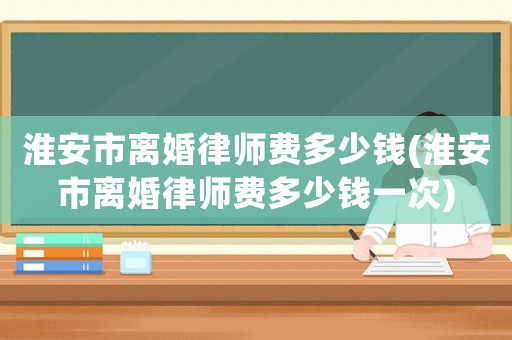 淮安市離婚律師費多少錢(淮安市離婚律師費多少錢一次)