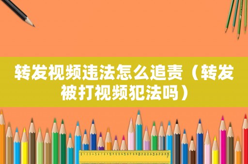 轉發視頻違法怎么追責（轉發被打視頻犯法嗎）
