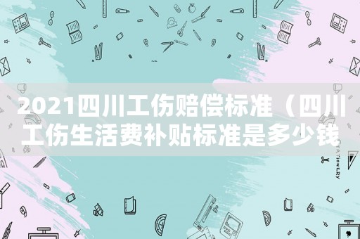 2021四川工傷賠償標準（四川工傷生活費補貼標準是多少錢一天）