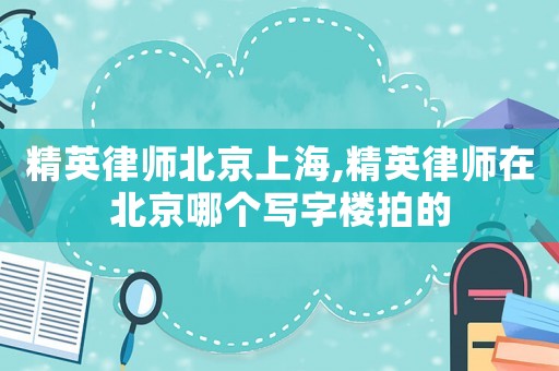 精英律師北京上海,精英律師在北京哪個(gè)寫(xiě)字樓拍的