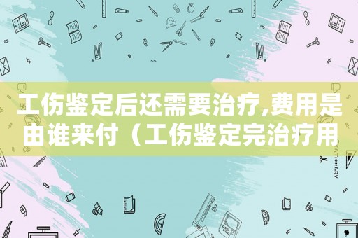 工傷鑒定后還需要治療,費用是由誰來付（工傷鑒定完治療用藥還報銷嗎）