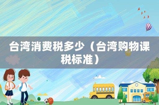臺灣消費稅多少（臺灣購物課稅標準）