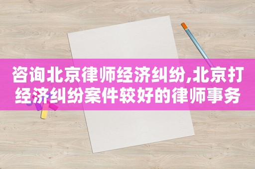 咨詢北京律師經濟糾紛,北京打經濟糾紛案件較好的律師事務所