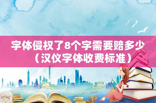 字體侵權了8個字需要賠多少（漢儀字體收費標準）