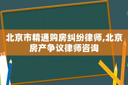 北京市精通購房糾紛律師,北京房產爭議律師咨詢