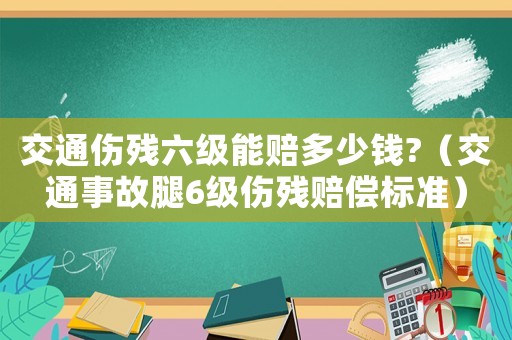 交通傷殘六級能賠多少錢?（交通事故腿6級傷殘賠償標準）