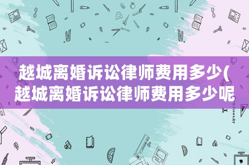 越城離婚訴訟律師費用多少(越城離婚訴訟律師費用多少呢)