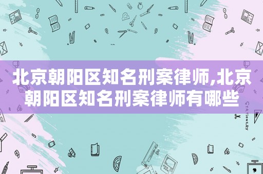 北京朝陽區(qū)知名刑案律師,北京朝陽區(qū)知名刑案律師有哪些