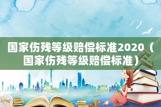 國家傷殘等級賠償標準2020（國家傷殘等級賠償標準）
