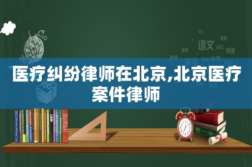 醫(yī)療糾紛律師在北京,北京醫(yī)療案件律師