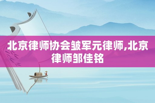 北京律師協會皺軍元律師,北京律師鄒佳銘