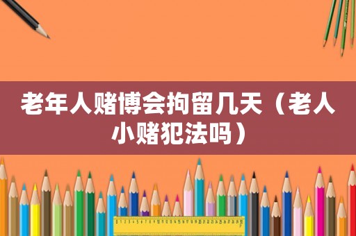 老年人賭博會拘留幾天（老人小賭犯法嗎）