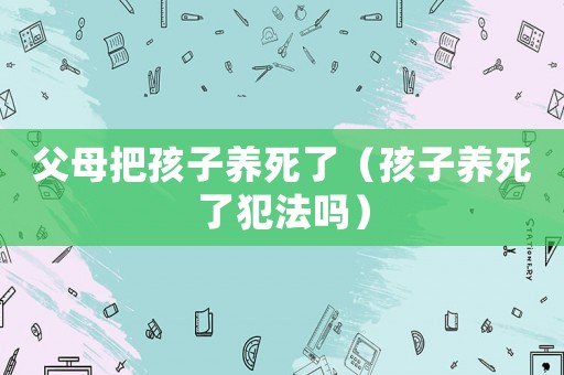 父母把孩子養(yǎng)死了（孩子養(yǎng)死了犯法嗎）