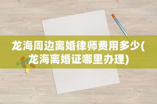 龍海周邊離婚律師費用多少(龍海離婚證哪里辦理)