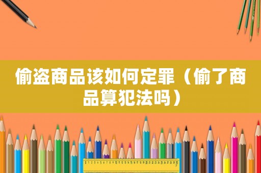 偷盜商品該如何定罪（偷了商品算犯法嗎）