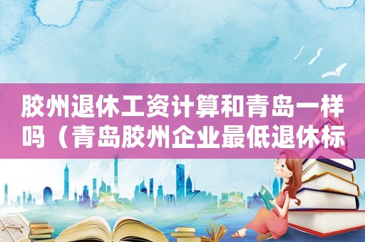 膠州退休工資計(jì)算和青島一樣嗎（青島膠州企業(yè)最低退休標(biāo)準(zhǔn)）