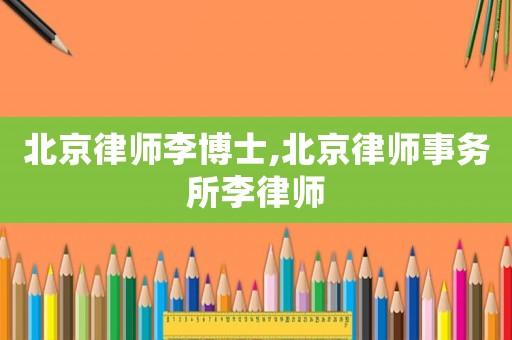 北京律師李博士,北京律師事務(wù)所李律師