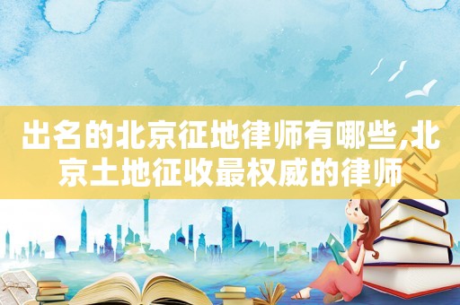 出名的北京征地律師有哪些,北京土地征收最權威的律師