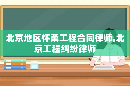 北京地區懷柔工程合同律師,北京工程糾紛律師