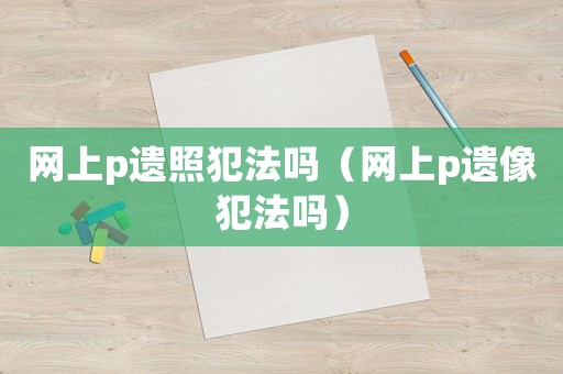 網上p遺照犯法嗎（網上p遺像犯法嗎）