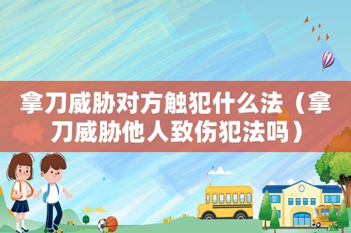 拿刀威脅對方觸犯什么法（拿刀威脅他人致傷犯法嗎）