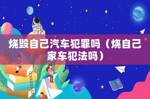 燒毀自己汽車犯罪嗎（燒自己家車犯法嗎）