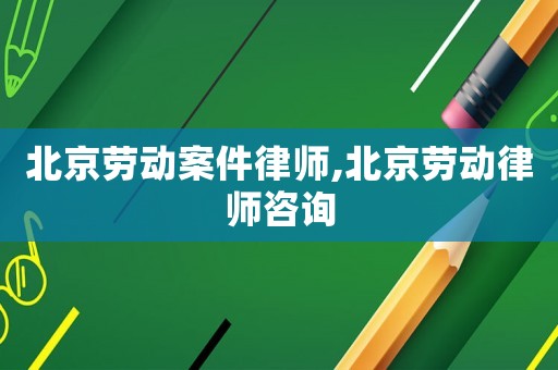 北京勞動(dòng)案件律師,北京勞動(dòng)律師咨詢