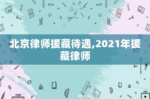 北京律師援藏待遇,2021年援藏律師