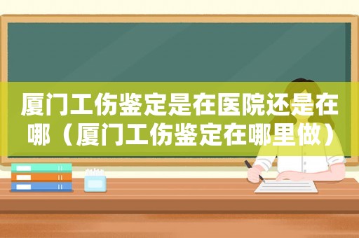 廈門工傷鑒定是在醫院還是在哪（廈門工傷鑒定在哪里做）