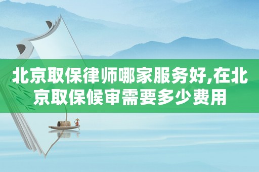 北京取保律師哪家服務好,在北京取保候審需要多少費用