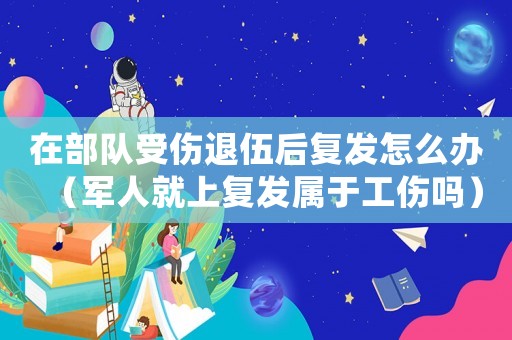 在部隊受傷退伍后復發怎么辦（軍人就上復發屬于工傷嗎）