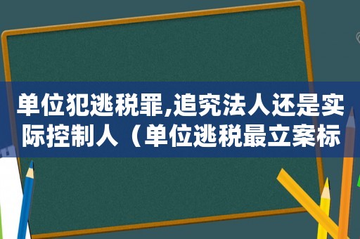 單位犯逃稅罪,追究法人還是實(shí)際控制人（單位逃稅最立案標(biāo)準(zhǔn)）