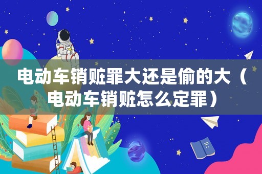 電動車銷贓罪大還是偷的大（電動車銷贓怎么定罪）