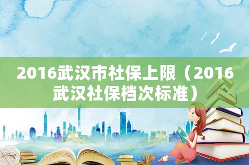2016武漢市社保上限（2016武漢社保檔次標(biāo)準(zhǔn)）