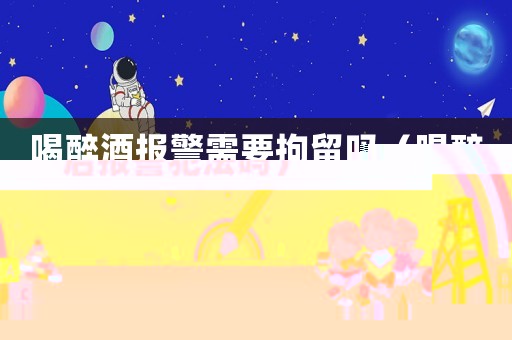 喝醉酒報警需要拘留嗎（喝醉后報警犯法嗎）