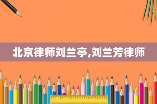 北京律師劉蘭亭,劉蘭芳律師
