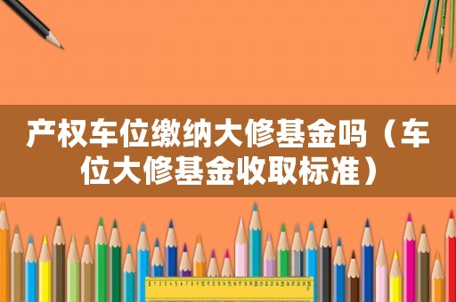 產權車位繳納大修基金嗎（車位大修基金收取標準）