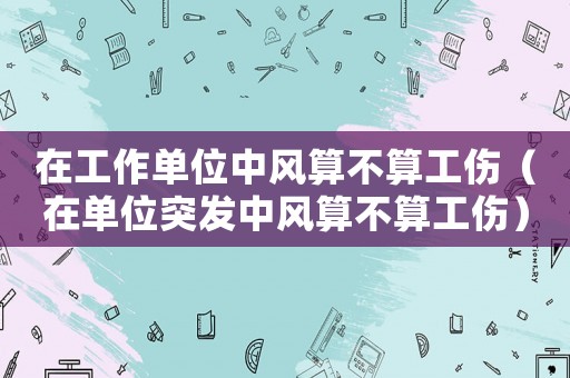 在工作單位中風算不算工傷（在單位突發中風算不算工傷）