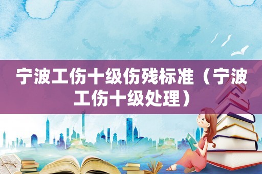 寧波工傷十級傷殘標準（寧波工傷十級處理）