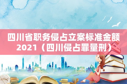 四川省職務(wù)侵占立案標(biāo)準(zhǔn)金額2021（四川侵占罪量刑）