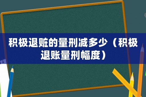 積極退贓的量刑減多少（積極退賬量刑幅度）