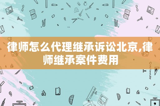 律師怎么代理繼承訴訟北京,律師繼承案件費用