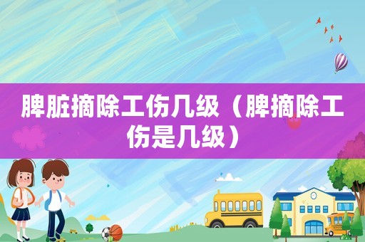 脾臟摘除工傷幾級（脾摘除工傷是幾級）