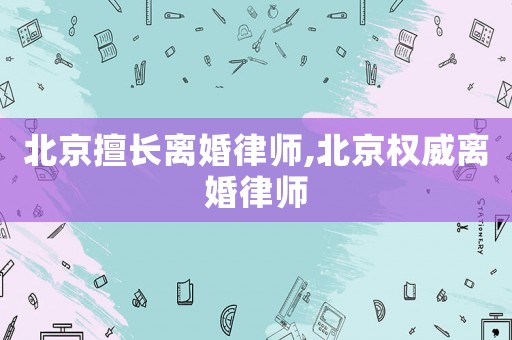 北京擅長(zhǎng)離婚律師,北京權(quán)威離婚律師
