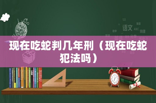 現(xiàn)在吃蛇判幾年刑（現(xiàn)在吃蛇犯法嗎）