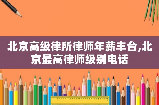 北京高級(jí)律所律師年薪豐臺(tái),北京最高律師級(jí)別電話(huà)