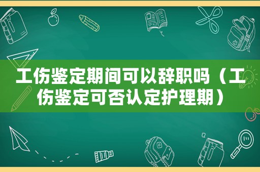 工傷鑒定期間可以辭職嗎（工傷鑒定可否認定護理期）