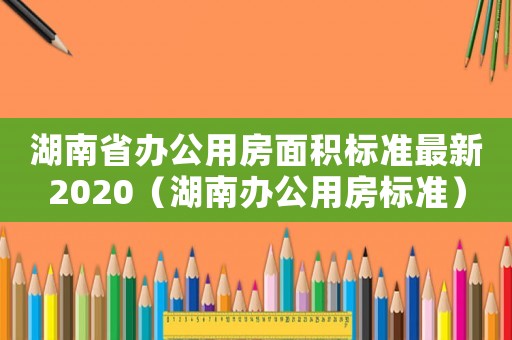 湖南省辦公用房面積標準最新2020（湖南辦公用房標準）