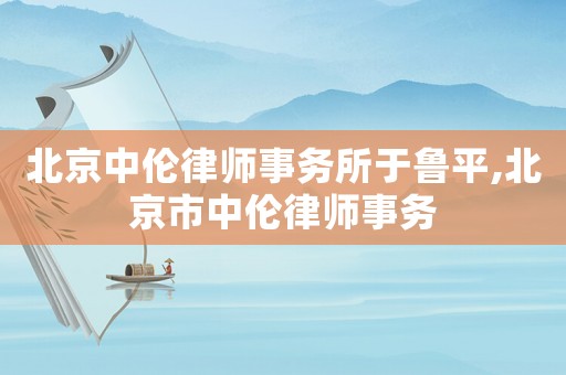 北京中倫律師事務(wù)所于魯平,北京市中倫律師事務(wù)