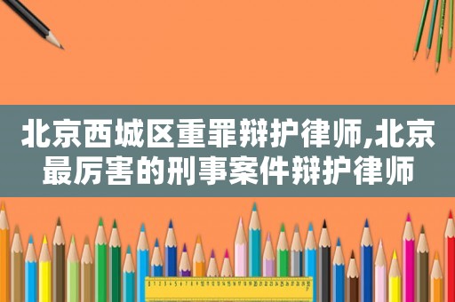 北京西城區重罪辯護律師,北京最厲害的刑事案件辯護律師